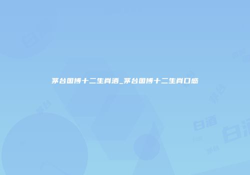茅台国博十二生肖酒_茅台国博十二生肖口感