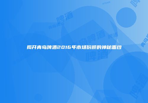 揭开青岛啤酒2016年市场份额的神秘面纱