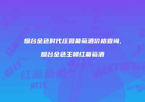 烟台金色时代庄园葡萄酒价格查询,烟台金色王朝红葡萄酒