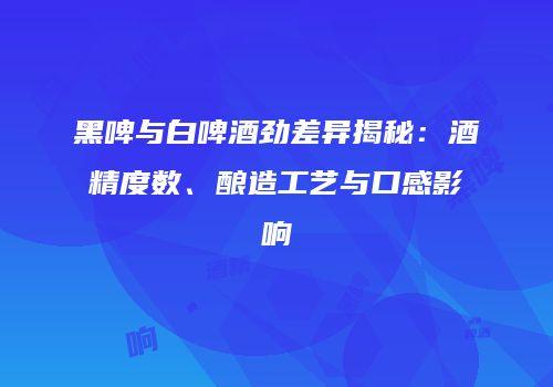 黑啤与白啤酒劲差异揭秘：酒精度数、酿造工艺与口感影响