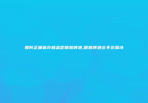 如何正确保存和品尝精酿啤酒,精酿啤酒会不会喝坏