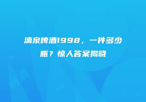 漓泉啤酒1998，一件多少瓶？惊人答案揭晓