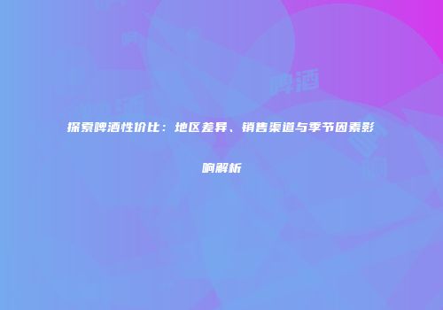 探索啤酒性价比：地区差异、销售渠道与季节因素影响解析