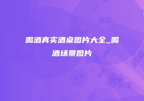 喝酒真实酒桌图片大全_喝酒场景图片
