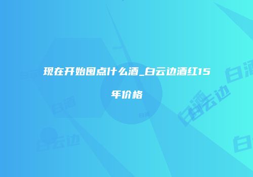现在开始囤点什么酒_白云边酒红15年价格
