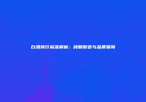 白酒执行标准解析：纯粮酿造与品质保障
