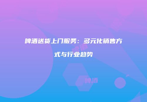 啤酒送货上门服务：多元化销售方式与行业趋势