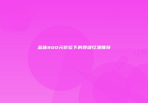 品味800元价位下的顶级红酒推荐