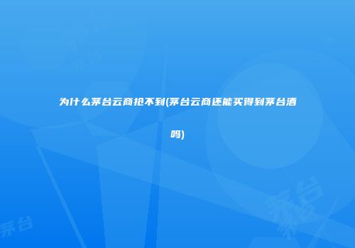 为什么茅台云商抢不到(茅台云商还能买得到茅台酒吗)