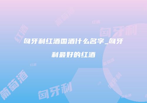 匈牙利红酒国酒什么名字_匈牙利最好的红酒