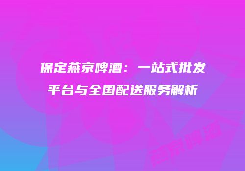 保定燕京啤酒：一站式批发平台与全国配送服务解析