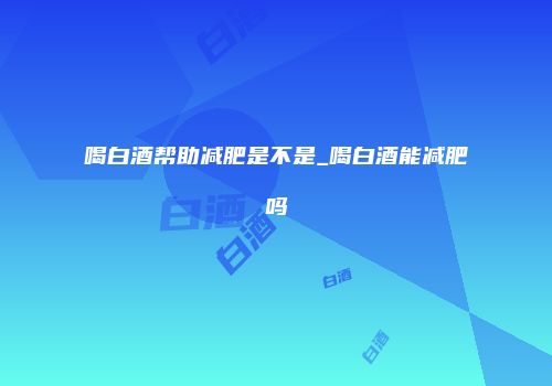喝白酒帮助减肥是不是_喝白酒能减肥吗