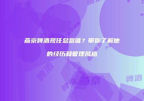 燕京啤酒现任总裁谁？带你了解他的经历和管理风格