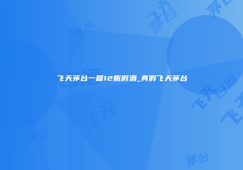 飞天茅台一箱12瓶假酒_真假飞天茅台