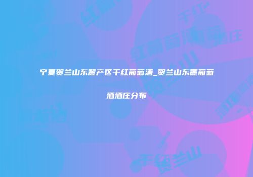 宁夏贺兰山东麓产区干红葡萄酒_贺兰山东麓葡萄酒酒庄分布