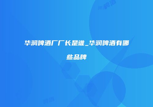 华润啤酒厂厂长是谁_华润啤酒有哪些品牌