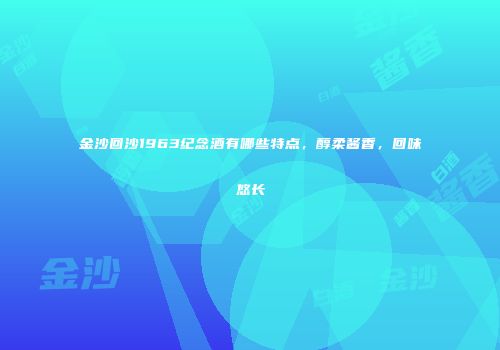 金沙回沙1963纪念酒有哪些特点，醇柔酱香，回味悠长