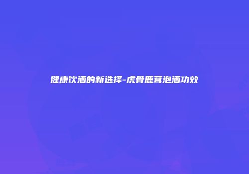 健康饮酒的新选择-虎骨鹿茸泡酒功效