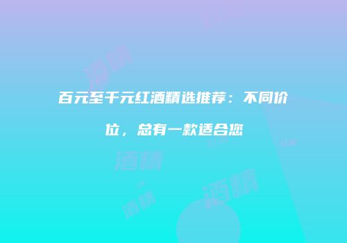 百元至千元红酒精选推荐：不同价位，总有一款适合您