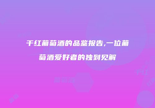 干红葡萄酒的品鉴报告,一位葡萄酒爱好者的独到见解