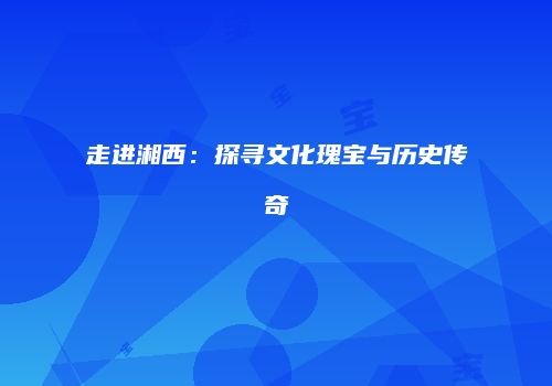 走进湘西：探寻文化瑰宝与历史传奇