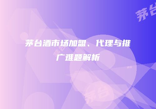 茅台酒市场加盟、代理与推广难题解析