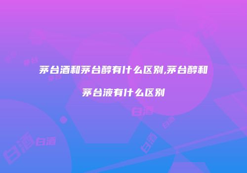 茅台酒和茅台醇有什么区别,茅台醇和茅台液有什么区别