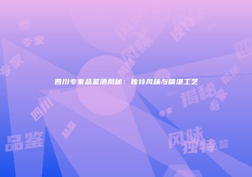 四川专家品鉴酒揭秘：独特风味与精湛工艺