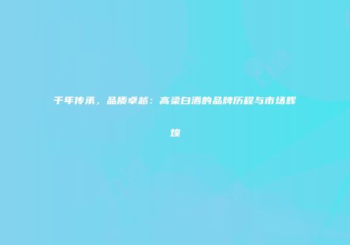 千年传承，品质卓越：高梁白酒的品牌历程与市场辉煌