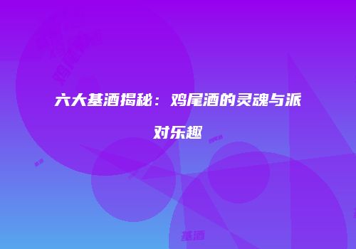 六大基酒揭秘：鸡尾酒的灵魂与派对乐趣