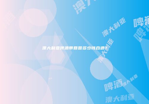 澳大利亚啤酒带回国多少钱合适？
