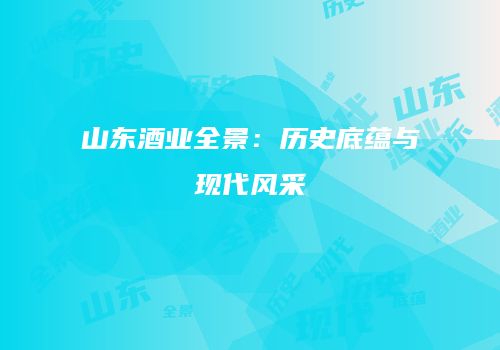 山东酒业全景：历史底蕴与现代风采