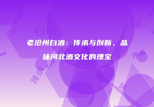 老沧州白酒：传承与创新，品味河北酒文化的瑰宝