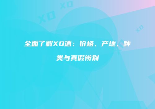 全面了解XO酒：价格、产地、种类与真假辨别