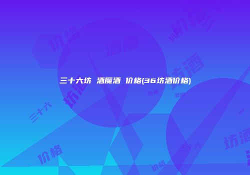 三十六坊 酒魔酒 价格(36坊酒价格)