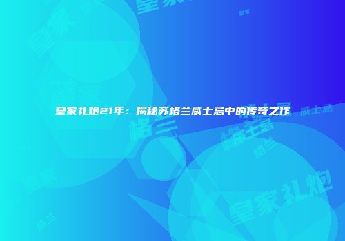 皇家礼炮21年：揭秘苏格兰威士忌中的传奇之作