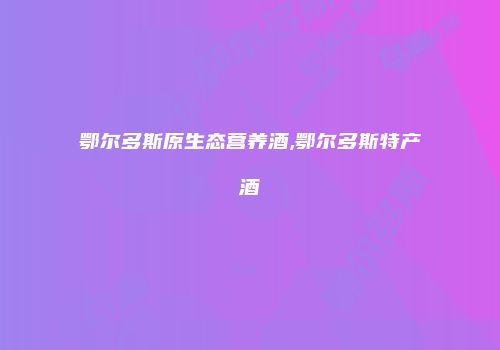 鄂尔多斯原生态营养酒,鄂尔多斯特产酒