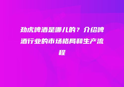 劲虎啤酒是哪儿的？介绍啤酒行业的市场格局和生产流程