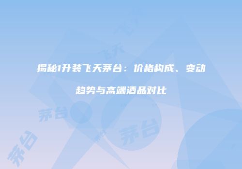 揭秘1升装飞天茅台：价格构成、变动趋势与高端酒品对比