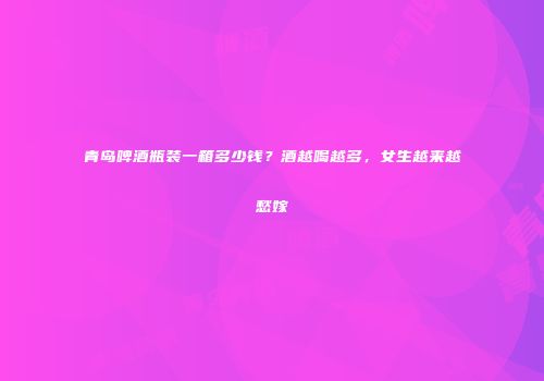 青岛啤酒瓶装一箱多少钱？酒越喝越多，女生越来越愁嫁