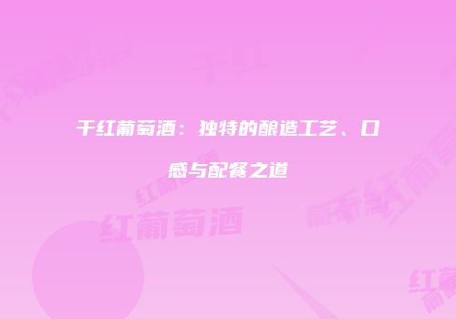 干红葡萄酒：独特的酿造工艺、口感与配餐之道