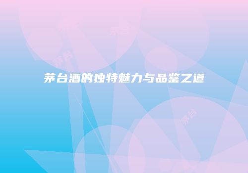 茅台酒的独特魅力与品鉴之道