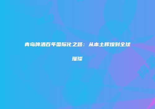青岛啤酒百年国际化之路：从本土辉煌到全球璀璨