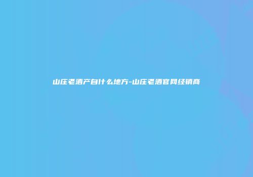 山庄老酒产自什么地方-山庄老酒官网经销商