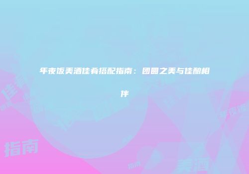 年夜饭美酒佳肴搭配指南：团圆之美与佳酿相伴