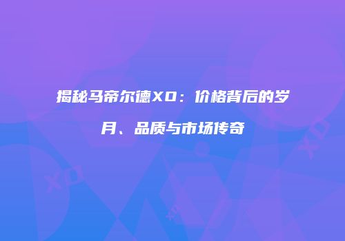 揭秘马帝尔德XO：价格背后的岁月、品质与市场传奇