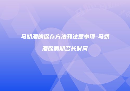 马奶酒的保存方法和注意事项-马奶酒保质期多长时间