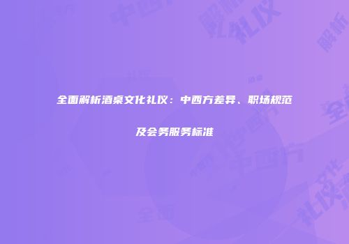 全面解析酒桌文化礼仪：中西方差异、职场规范及会务服务标准