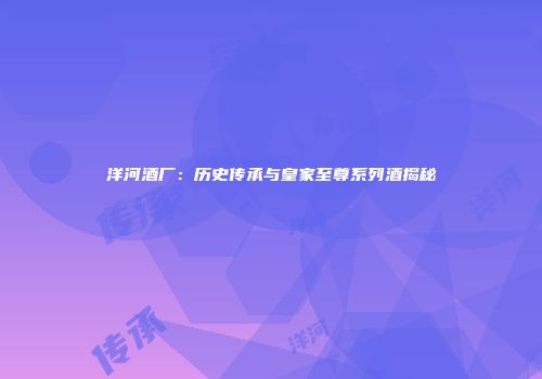 洋河酒厂：历史传承与皇家至尊系列酒揭秘