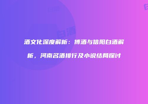 酒文化深度解析：傅酒与信阳白酒解析，河南名酒排行及小说结局探讨